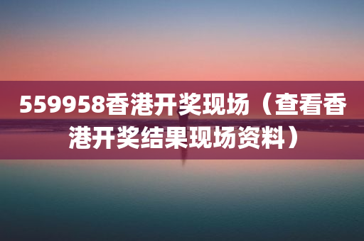 559958香港开奖现场（查看香港开奖结果现场资料）