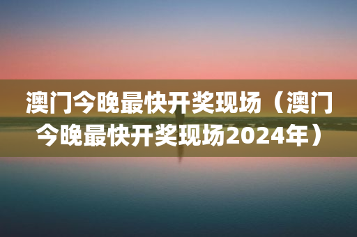 澳门今晚最快开奖现场（澳门今晚最快开奖现场2024年）