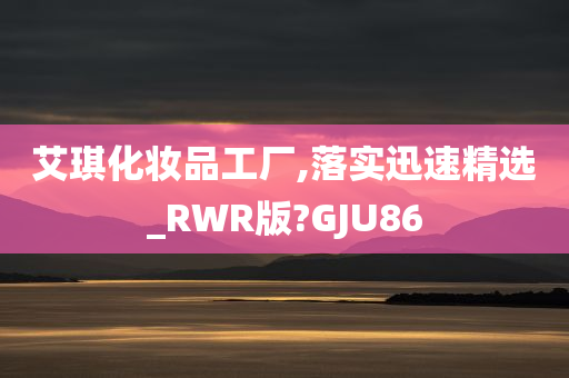 艾琪化妆品工厂,落实迅速精选_RWR版?GJU86