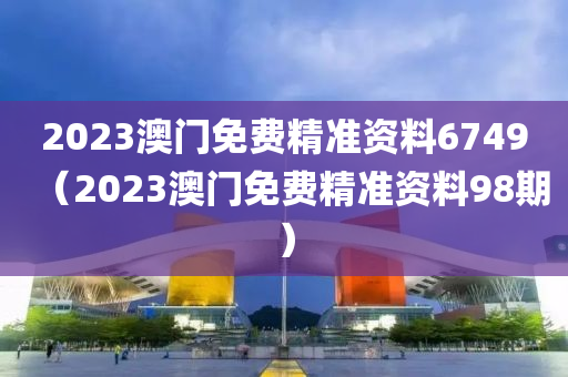 2023澳门免费精准资料6749（2023澳门免费精准资料98期）