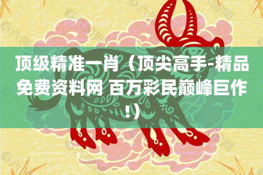 顶级精准一肖（顶尖高手-精品免费资料网 百万彩民巅峰巨作!）