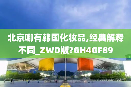 北京哪有韩国化妆品,经典解释不同_ZWD版?GH4GF89