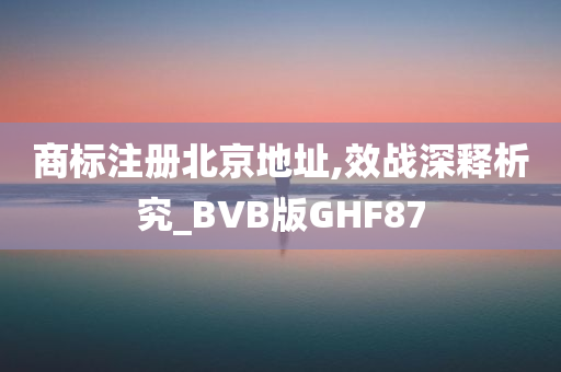 商标注册北京地址,效战深释析究_BVB版GHF87