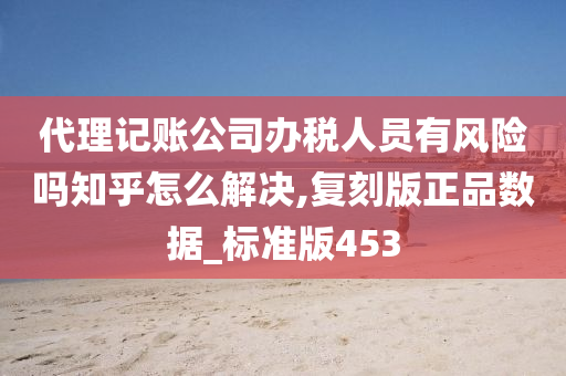 代理记账公司办税人员有风险吗知乎怎么解决,复刻版正品数据_标准版453