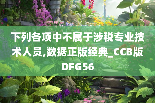 下列各项中不属于涉税专业技术人员,数据正版经典_CCB版DFG56