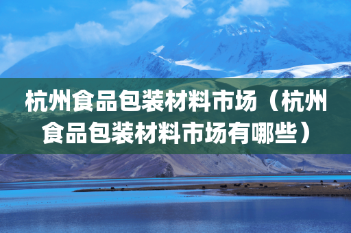 杭州食品包装材料市场（杭州食品包装材料市场有哪些）