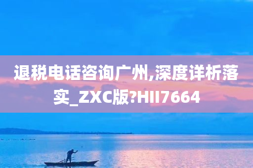 退税电话咨询广州,深度详析落实_ZXC版?HII7664