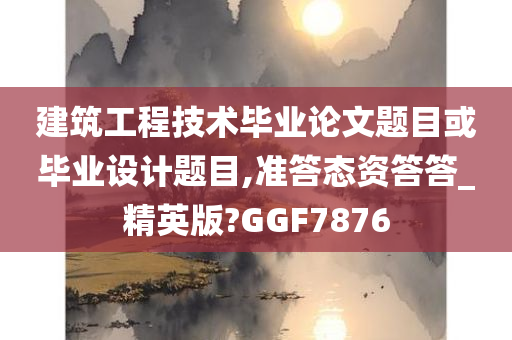 建筑工程技术毕业论文题目或毕业设计题目,准答态资答答_精英版?GGF7876