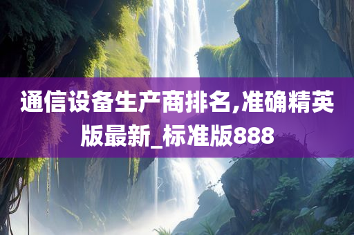 通信设备生产商排名,准确精英版最新_标准版888