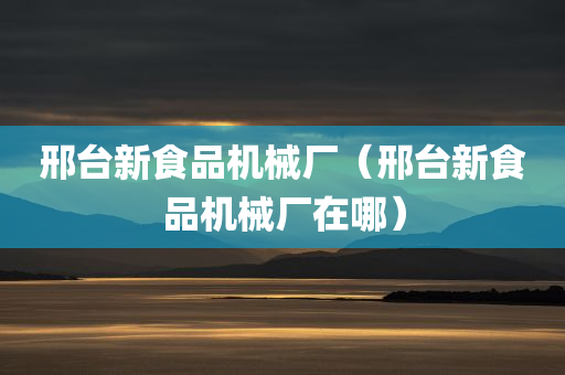 邢台新食品机械厂（邢台新食品机械厂在哪）