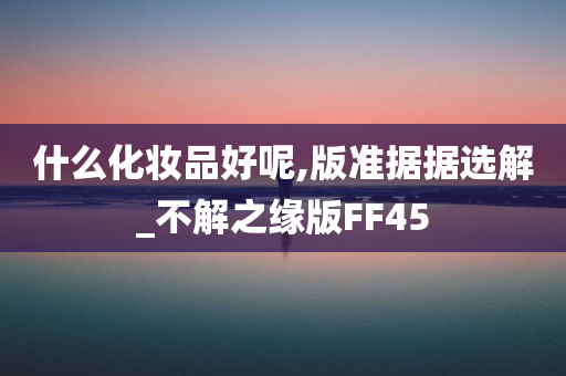 什么化妆品好呢,版准据据选解_不解之缘版FF45