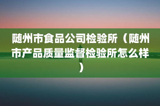 随州市食品公司检验所（随州市产品质量监督检验所怎么样）