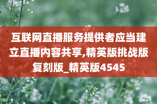 互联网直播服务提供者应当建立直播内容共享,精英版挑战版复刻版_精英版4545