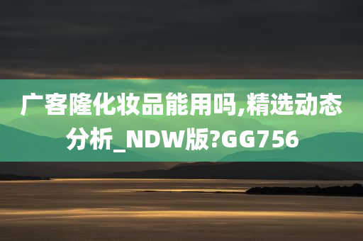 广客隆化妆品能用吗,精选动态分析_NDW版?GG756