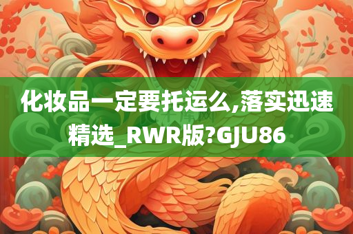 化妆品一定要托运么,落实迅速精选_RWR版?GJU86