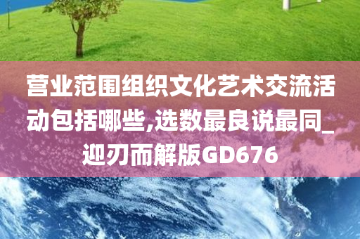 营业范围组织文化艺术交流活动包括哪些,选数最良说最同_迎刃而解版GD676