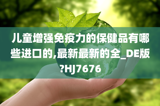 儿童增强免疫力的保健品有哪些进口的,最新最新的全_DE版?HJ7676