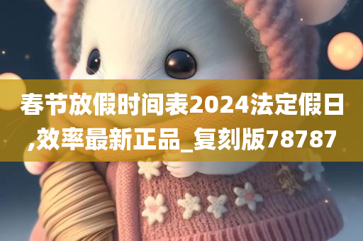 春节放假时间表2024法定假日,效率最新正品_复刻版78787