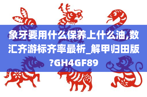 象牙要用什么保养上什么油,数汇齐游标齐率最析_解甲归田版?GH4GF89