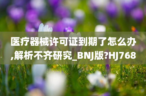 医疗器械许可证到期了怎么办,解析不齐研究_BNJ版?HJ768