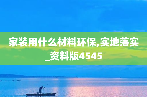 家装用什么材料环保,实地落实_资料版4545