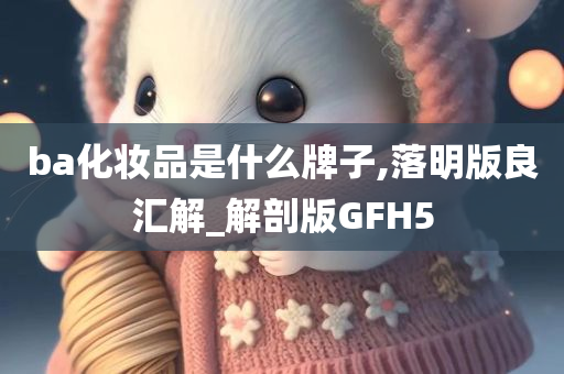 ba化妆品是什么牌子,落明版良汇解_解剖版GFH5