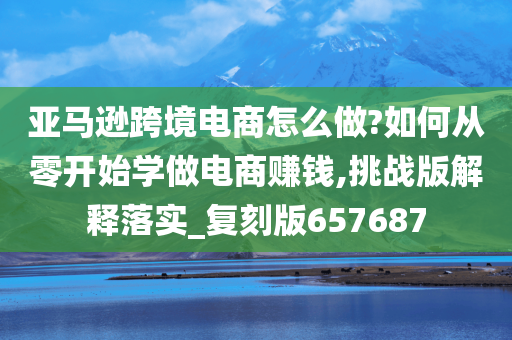 亚马逊跨境电商怎么做?如何从零开始学做电商赚钱,挑战版解释落实_复刻版657687