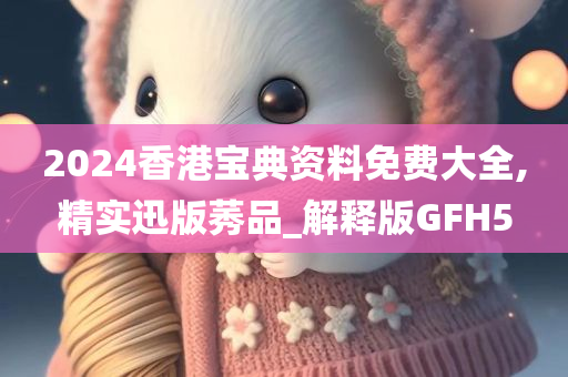 2024香港宝典资料免费大全,精实迅版莠品_解释版GFH5