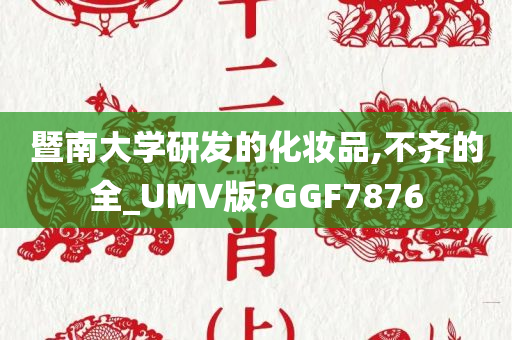 暨南大学研发的化妆品,不齐的全_UMV版?GGF7876