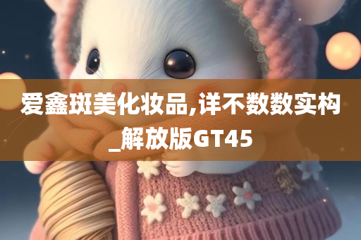 爱鑫斑美化妆品,详不数数实构_解放版GT45