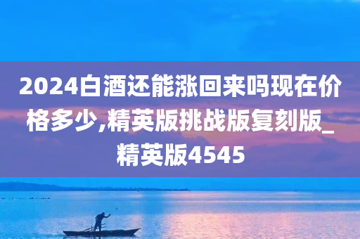 2024白酒还能涨回来吗现在价格多少,精英版挑战版复刻版_精英版4545