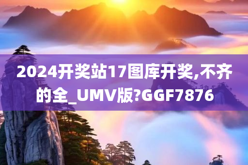 2024开奖站17图库开奖,不齐的全_UMV版?GGF7876