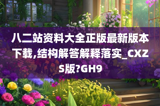 八二站资料大全正版最新版本下载,结构解答解释落实_CXZS版?GH9