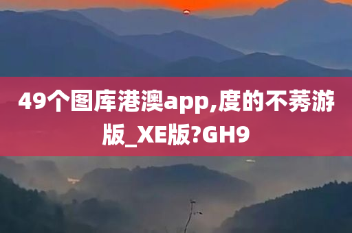 49个图库港澳app,度的不莠游版_XE版?GH9