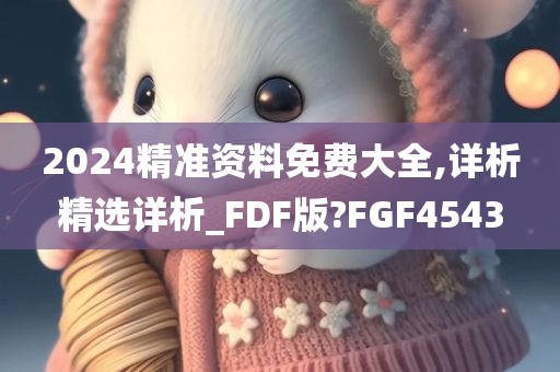 2024精准资料免费大全,详析精选详析_FDF版?FGF4543