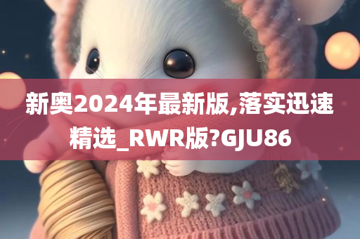 新奥2024年最新版,落实迅速精选_RWR版?GJU86