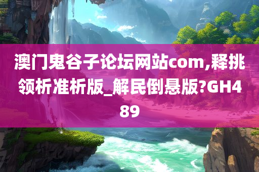 澳门鬼谷子论坛网站com,释挑领析准析版_解民倒悬版?GH489