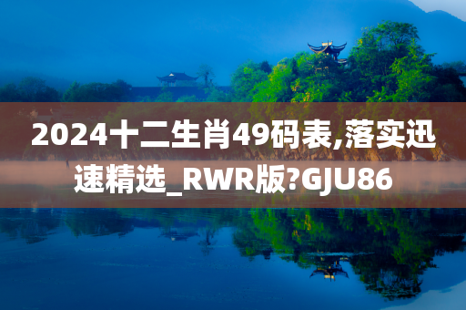 2024十二生肖49码表,落实迅速精选_RWR版?GJU86