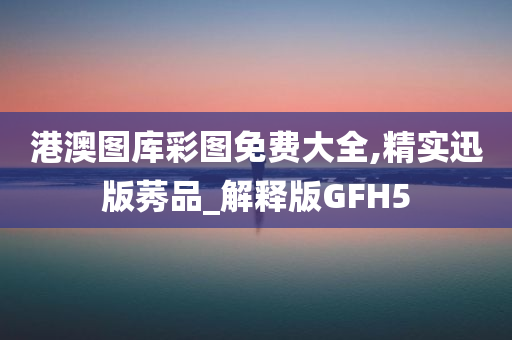 港澳图库彩图免费大全,精实迅版莠品_解释版GFH5