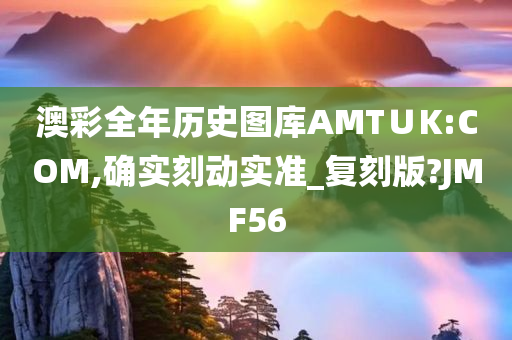 澳彩全年历史图库AMT∪K:COM,确实刻动实准_复刻版?JMF56