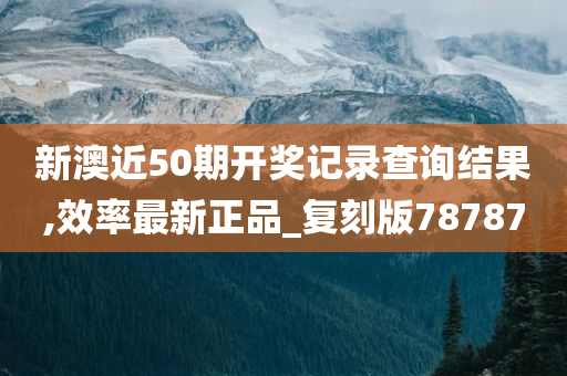 新澳近50期开奖记录查询结果,效率最新正品_复刻版78787