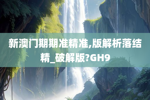 新澳门期期准精准,版解析落结精_破解版?GH9