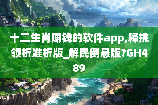 十二生肖赚钱的软件app,释挑领析准析版_解民倒悬版?GH489