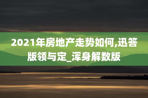 2021年房地产走势如何,迅答版领与定_浑身解数版