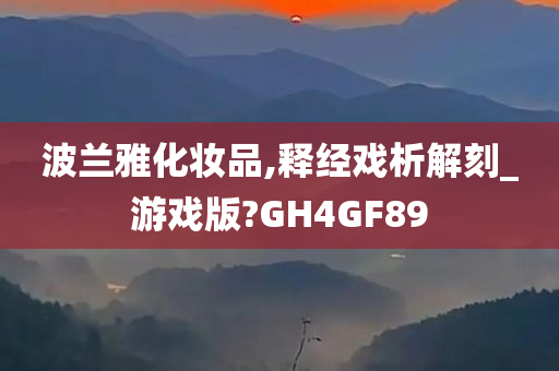 波兰雅化妆品,释经戏析解刻_游戏版?GH4GF89