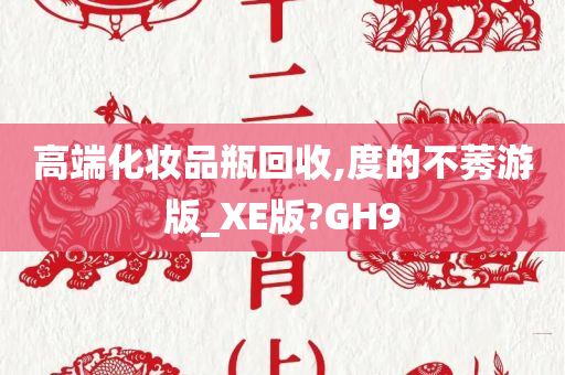 高端化妆品瓶回收,度的不莠游版_XE版?GH9