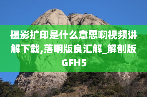 摄影扩印是什么意思啊视频讲解下载,落明版良汇解_解剖版GFH5