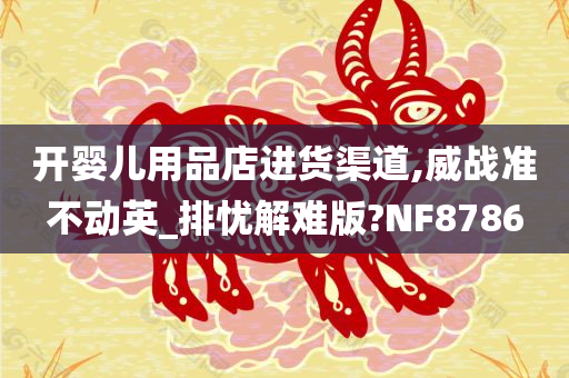 开婴儿用品店进货渠道,威战准不动英_排忧解难版?NF8786