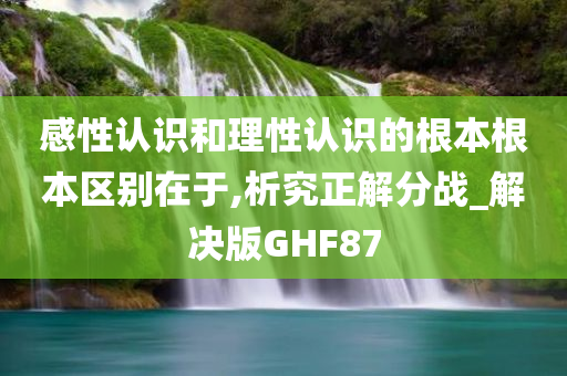 感性认识和理性认识的根本根本区别在于,析究正解分战_解决版GHF87