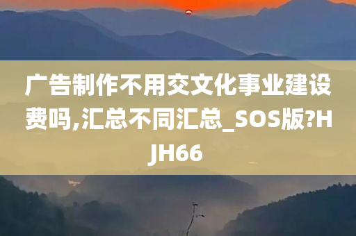 广告制作不用交文化事业建设费吗,汇总不同汇总_SOS版?HJH66